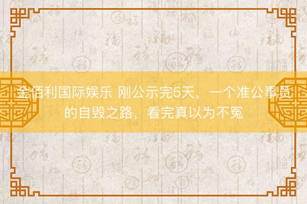 金佰利国际娱乐 刚公示完5天，一个准公事员的自毁之路，看完真以为不冤