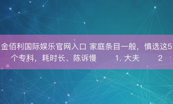 金佰利国际娱乐官网入口 家庭条目一般，慎选这5个专科，耗时长、陈诉慢 ​​1. 大夫 ​​2