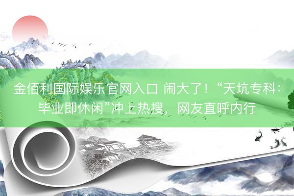 金佰利国际娱乐官网入口 闹大了！“天坑专科：毕业即休闲”冲上热搜，网友直呼内行