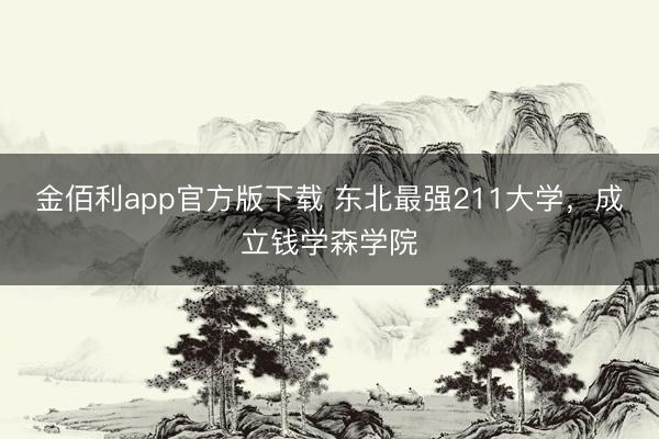 金佰利app官方版下载 东北最强211大学，成立钱学森学院