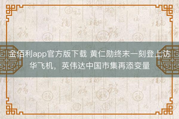 金佰利app官方版下载 黄仁勋终末一刻登上访华飞机，英伟达中国市集再添变量