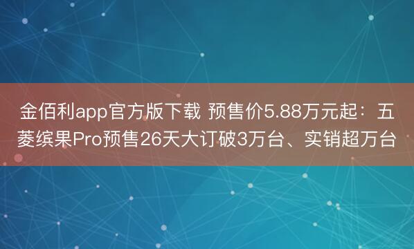 金佰利app官方版下载 预售价5.88万元起：五菱缤果Pro预售26天大订破3万台、实销超万台