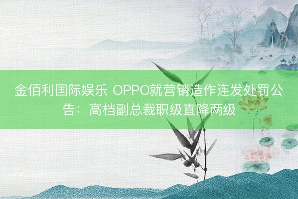 金佰利国际娱乐 OPPO就营销造作连发处罚公告：高档副总裁职级直降两级
