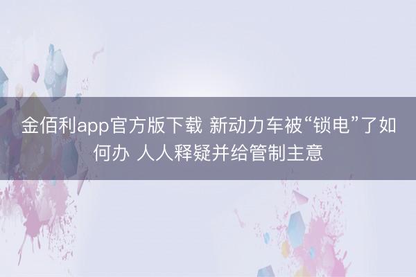 金佰利app官方版下载 新动力车被“锁电”了如何办 人人释疑并给管制主意