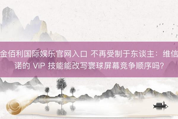 金佰利国际娱乐官网入口 不再受制于东谈主：维信诺的 ViP 技能能改写寰球屏幕竞争顺序吗？
