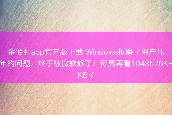 金佰利app官方版下载 Windows折磨了用户几十年的问题：终于被微软修了！毋庸再看1048576KB了