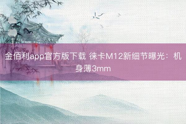 金佰利app官方版下载 徕卡M12新细节曝光：机身薄3mm
