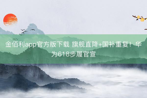 金佰利app官方版下载 旗舰直降+国补重复！华为618步履官宣