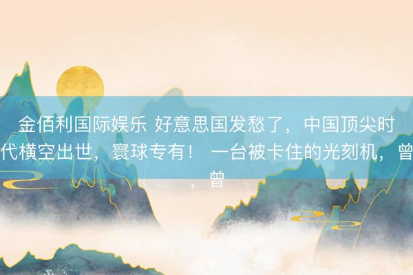 金佰利国际娱乐 好意思国发愁了，中国顶尖时代横空出世，寰球专有！ 一台被卡住的光刻机，曾