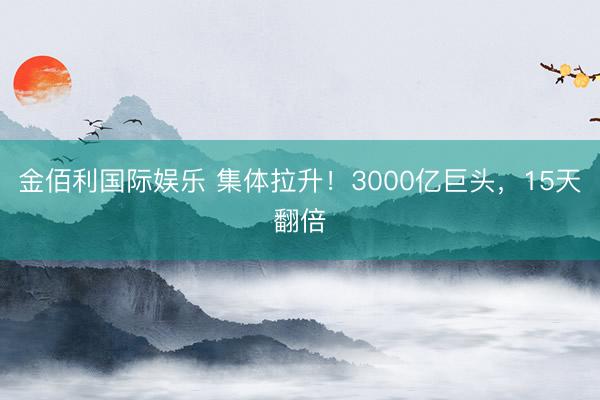 金佰利国际娱乐 集体拉升！3000亿巨头，15天翻倍