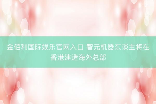 金佰利国际娱乐官网入口 智元机器东谈主将在香港建造海外总部