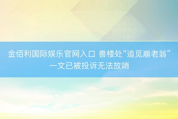 金佰利国际娱乐官网入口 兽楼处“追觅崩老翁”一文已被投诉无法放哨