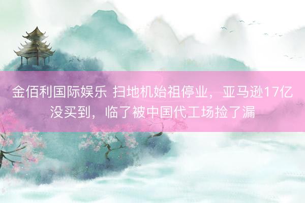 金佰利国际娱乐 扫地机始祖停业，亚马逊17亿没买到，临了被中国代工场捡了漏
