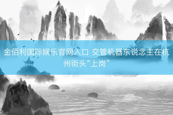 金佰利国际娱乐官网入口 交管机器东说念主在杭州街头“上岗”