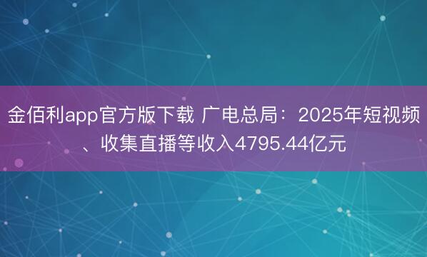 金佰利app官方版下载 广电总局：2025年短视频、收集直播等收入4795.44亿元