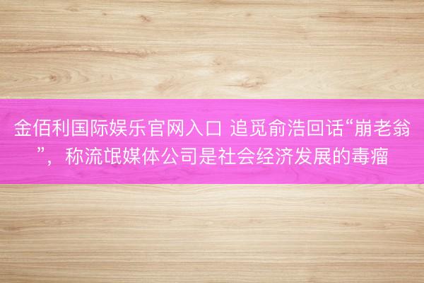 金佰利国际娱乐官网入口 追觅俞浩回话“崩老翁”，称流氓媒体公司是社会经济发展的毒瘤