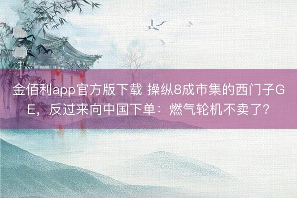 金佰利app官方版下载 操纵8成市集的西门子GE，反过来向中国下单：燃气轮机不卖了？