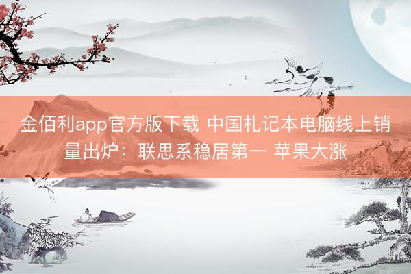 金佰利app官方版下载 中国札记本电脑线上销量出炉:联思系稳居第一 苹果大涨