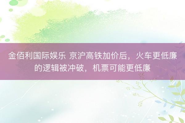 金佰利国际娱乐 京沪高铁加价后，火车更低廉的逻辑被冲破，机票可能更低廉
