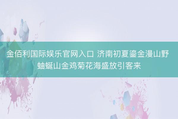 金佰利国际娱乐官网入口 济南初夏鎏金漫山野 蚰蜒山金鸡菊花海盛放引客来