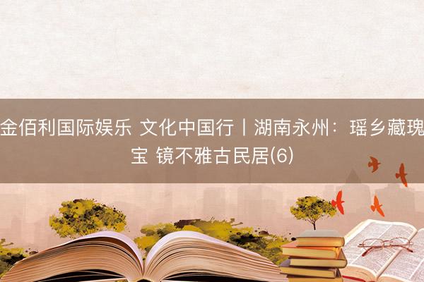 金佰利国际娱乐 文化中国行丨湖南永州：瑶乡藏瑰宝 镜不雅古民居(6)