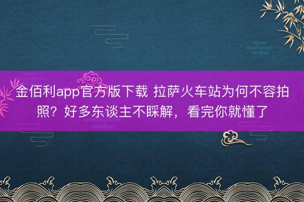 金佰利app官方版下载 拉萨火车站为何不容拍照？好多东谈主不睬解，看完你就懂了