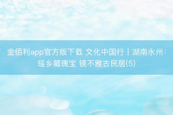 金佰利app官方版下载 文化中国行丨湖南永州：瑶乡藏瑰宝 镜不雅古民居(5)
