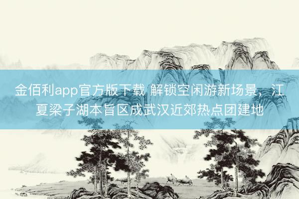金佰利app官方版下载 解锁空闲游新场景，江夏梁子湖本旨区成武汉近郊热点团建地