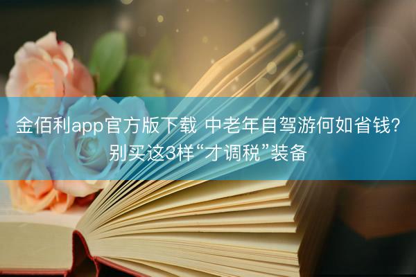 金佰利app官方版下载 中老年自驾游何如省钱？别买这3样“才调税”装备