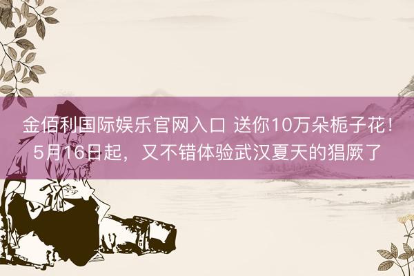 金佰利国际娱乐官网入口 送你10万朵栀子花！5月16日起，又不错体验武汉夏天的猖厥了