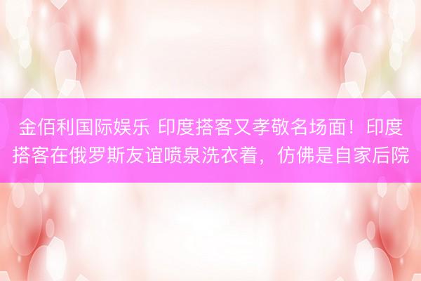 金佰利国际娱乐 印度搭客又孝敬名场面！印度搭客在俄罗斯友谊喷泉洗衣着，仿佛是自家后院