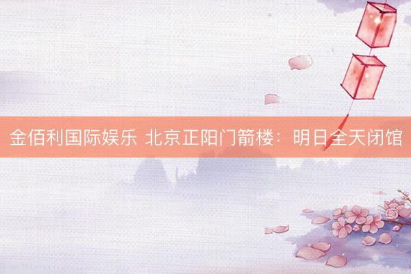金佰利国际娱乐 北京正阳门箭楼：明日全天闭馆