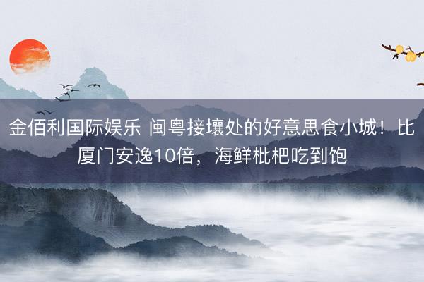 金佰利国际娱乐 闽粤接壤处的好意思食小城！比厦门安逸10倍，海鲜枇杷吃到饱