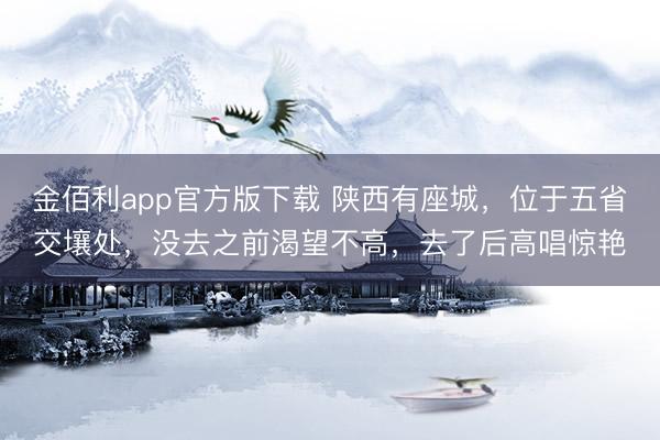 金佰利app官方版下载 陕西有座城，位于五省交壤处，没去之前渴望不高，去了后高唱惊艳