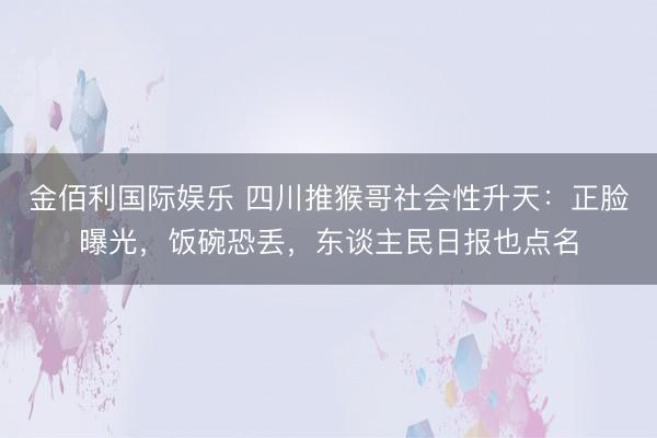 金佰利国际娱乐 四川推猴哥社会性升天：正脸曝光，饭碗恐丢，东谈主民日报也点名