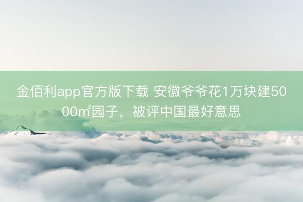 金佰利app官方版下载 安徽爷爷花1万块建5000㎡园子，被评中国最好意思