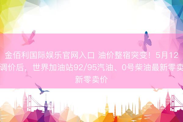 金佰利国际娱乐官网入口 油价整宿突变！5月12日调价后，世界加油站92/95汽油、0号柴油最新零卖价