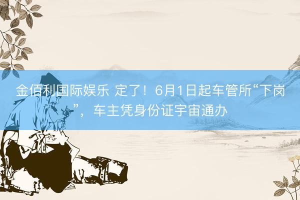 金佰利国际娱乐 定了！6月1日起车管所“下岗”，车主凭身份证宇宙通办