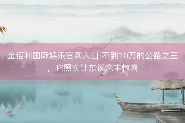 金佰利国际娱乐官网入口 不到10万的公路之王，它照实让东说念主惊喜