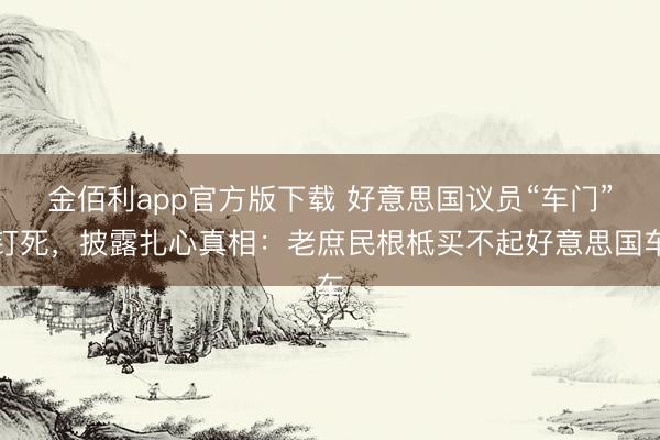 金佰利app官方版下载 好意思国议员“车门”钉死，披露扎心真相：老庶民根柢买不起好意思国车