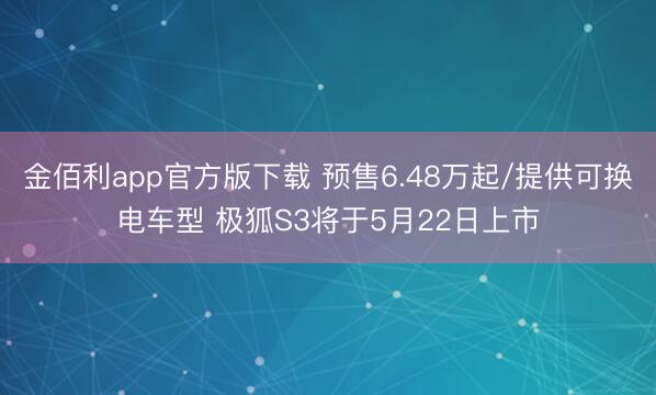 金佰利app官方版下载 预售6.48万起/提供可换电车型 极狐S3将于5月22日上市
