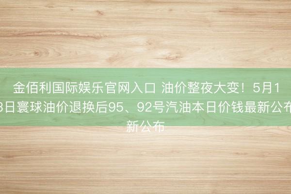 金佰利国际娱乐官网入口 油价整夜大变！5月13日寰球油价退换后95、92号汽油本日价钱最新公布