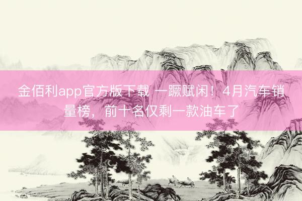 金佰利app官方版下载 一蹶赋闲！4月汽车销量榜，前十名仅剩一款油车了