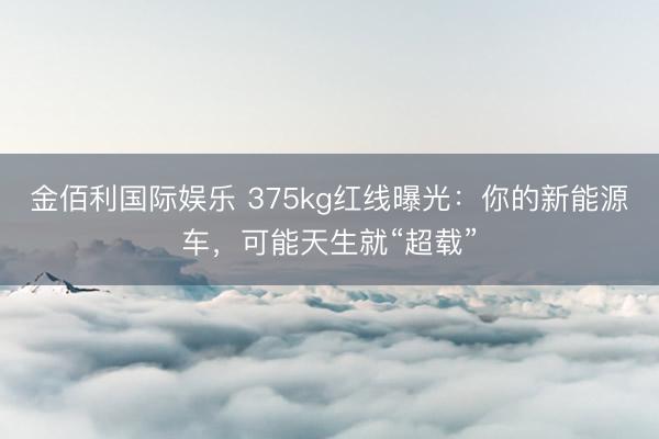 金佰利国际娱乐 375kg红线曝光：你的新能源车，可能天生就“超载”