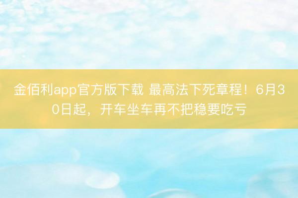 金佰利app官方版下载 最高法下死章程！6月30日起，开车坐车再不把稳要吃亏
