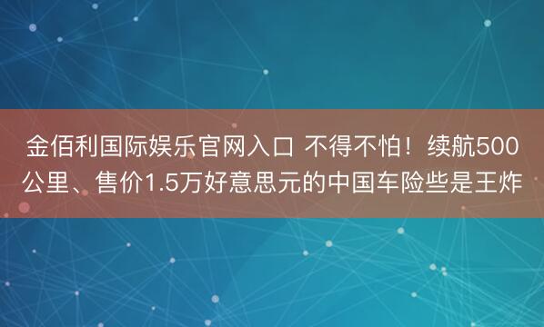 金佰利国际娱乐官网入口 不得不怕！续航500公里、售价1.5万好意思元的中国车险些是王炸