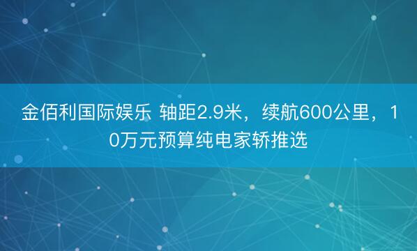 金佰利国际娱乐 轴距2.9米，续航600公里，10万元预算纯电家轿推选