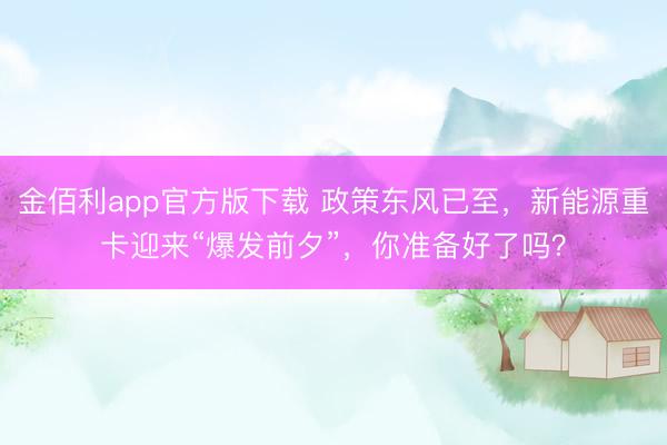 金佰利app官方版下载 政策东风已至，新能源重卡迎来“爆发前夕”，你准备好了吗？