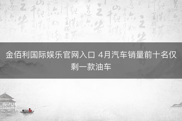 金佰利国际娱乐官网入口 4月汽车销量前十名仅剩一款油车
