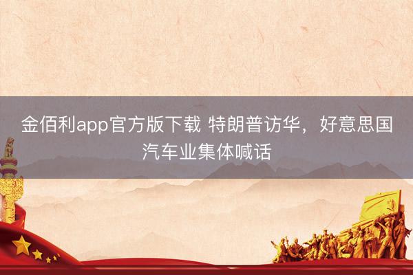 金佰利app官方版下载 特朗普访华，好意思国汽车业集体喊话